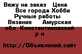 Вяжу на заказ › Цена ­ 800 - Все города Хобби. Ручные работы » Вязание   . Амурская обл.,Константиновский р-н